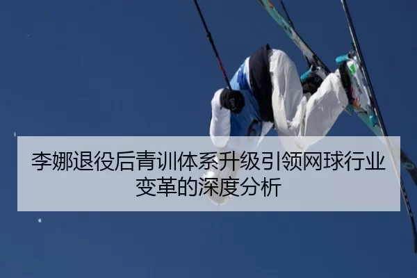 李娜退役后青训体系升级引领网球行业变革的深度分析